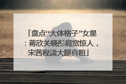 盘点“大体格子”女星:蒋欣关晓彤肩宽惊人,宋茜程潇大腿真粗