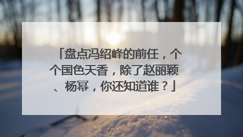 盘点冯绍峰的前任，个个国色天香，除了赵丽颖、杨幂，你还知道谁？