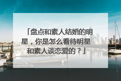 盘点和素人结婚的明星,你是怎么看待明星和素人谈恋爱的?