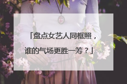 盘点女艺人同框照，谁的气场更胜一筹？