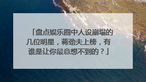 盘点娱乐圈中人设崩塌的几位明星，蒋劲夫上榜，有谁是让你最意想不到的？