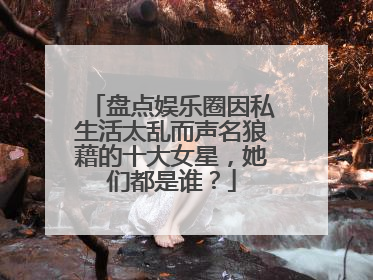 盘点娱乐圈因私生活太乱而声名狼藉的十大女星,她们都是谁?