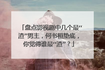 盘点影视剧中几个最“渣”男主，何书桓垫底，你觉得谁最“渣”？