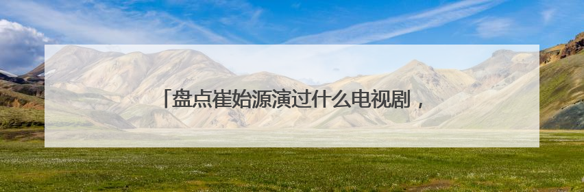 盘点崔始源演过什么电视剧，【在线观看】免费百度云资源