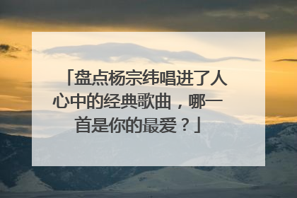 盘点杨宗纬唱进了人心中的经典歌曲，哪一首是你的最爱？