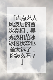 盘点艺人风波后的首次亮相,吴秀波和范冰冰的状态也差太远了,你怎么看?