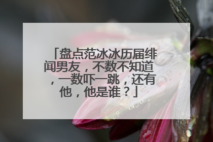 盘点范冰冰历届绯闻男友,不数不知道,一数吓一跳,还有他,他是谁?