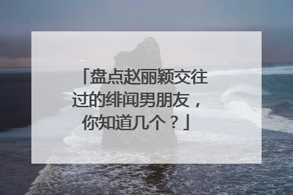 盘点赵丽颖交往过的绯闻男朋友,你知道几个?