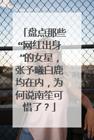 盘点那些“网红出身”的女星,张予曦白鹿均在内,为何说南笙可惜了?