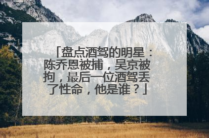 盘点酒驾的明星：陈乔恩被捕，吴京被拘，最后一位酒驾丢了性命，他是谁？