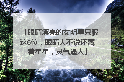 眼睛漂亮的女明星只服这6位,眼睛大不说还藏着星星,灵气逼人