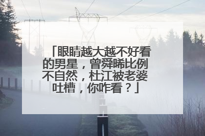 眼睛越大越不好看的男星，曾舜晞比例不自然，杜江被老婆吐槽，你咋看？