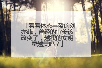 看看体态丰盈的刘亦菲，曾经的审美该改变了，越瘦的女明星越美吗？