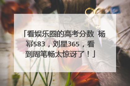 看娱乐圈的高考分数 杨幂583,刘星365,看到周笔畅太惊讶了!