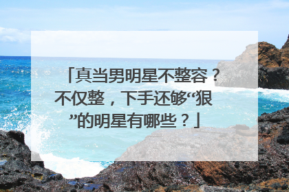 真当男明星不整容？不仅整，下手还够“狠”的明星有哪些？