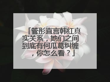 管彤直言韩红真实关系，她们之间到底有何瓜葛纠缠，你怎么看？