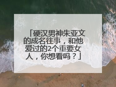 硬汉男神朱亚文的成名往事，和他爱过的2个重要女人，你想看吗？