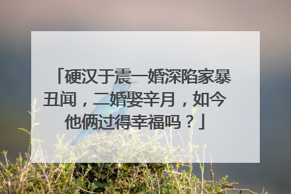 硬汉于震一婚深陷家暴丑闻，二婚娶辛月，如今他俩过得幸福吗？