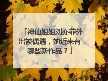神仙姐姐刘亦菲外出被偶遇,她近来有哪些新作品?