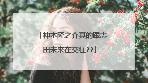 神木隆之介真的跟志田未来在交往??