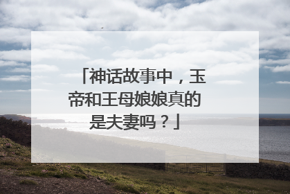 神话故事中，玉帝和王母娘娘真的是夫妻吗？