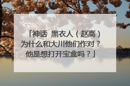 神话 黑衣人(赵高)为什么和大川他们作对?他是想打开宝盒吗?