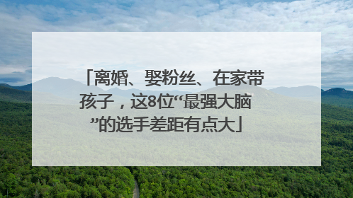 离婚、娶粉丝、在家带孩子，这8位“最强大脑”的选手差距有点大