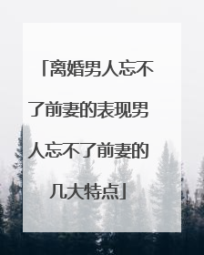 离婚男人忘不了前妻的表现男人忘不了前妻的几大特点