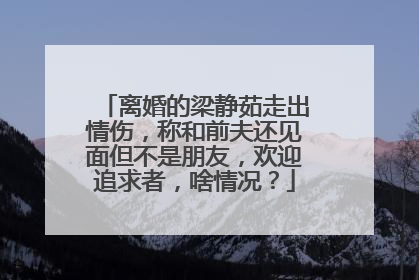 离婚的梁静茹走出情伤,称和前夫还见面但不是朋友,欢迎追求者,啥情况?