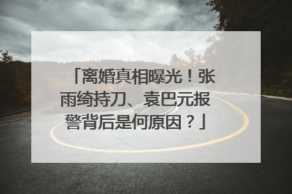 离婚真相曝光！张雨绮持刀、袁巴元报警背后是何原因？