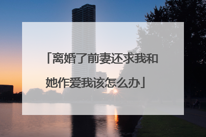 离婚了前妻还求我和她作爱我该怎么办