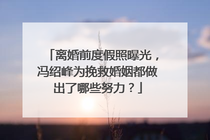 离婚前度假照曝光,冯绍峰为挽救婚姻都做出了哪些努力?