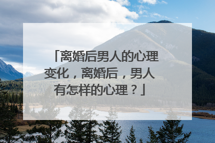 离婚后男人的心理变化，离婚后，男人有怎样的心理？
