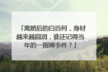 离婚后的白百何,身材越来越圆润,谁还记得当年的一指禅事件?