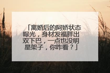 离婚后的阿娇状态曝光,身材发福胖出双下巴,一点也没明星架子,你咋看?