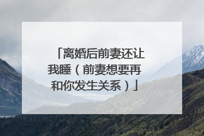 离婚后前妻还让我睡（前妻想要再和你发生关系）