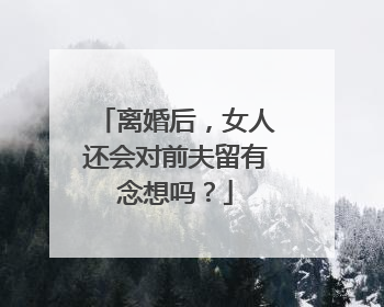 离婚后，女人还会对前夫留有念想吗？
