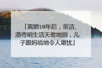 离婚10年后，董洁、潘粤明生活天差地别，儿子跟妈境地令人堪忧