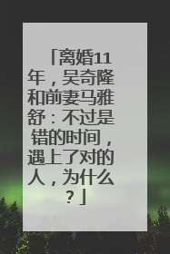 离婚11年，吴奇隆和前妻马雅舒：不过是错的时间，遇上了对的人，为什么？