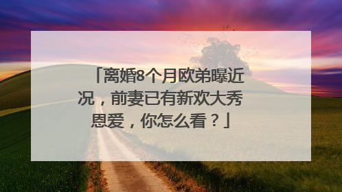 离婚8个月欧弟曝近况，前妻已有新欢大秀恩爱，你怎么看？