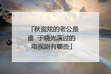 秋瓷炫的老公是谁 于晓光演过的电视剧有哪些