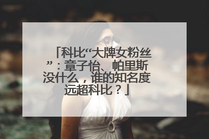 科比“大牌女粉丝”:章子怡、帕里斯没什么,谁的知名度远超科比?