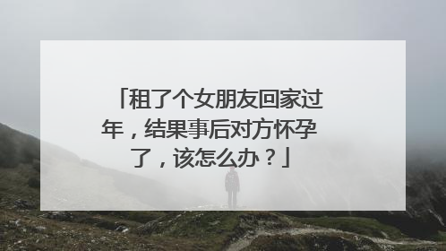 租了个女朋友回家过年，结果事后对方怀孕了，该怎么办？
