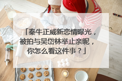 秦牛正威新恋情曝光，被拍与吴岱林举止亲昵，你怎么看这件事？
