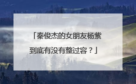 秦俊杰的女朋友杨紫到底有没有整过容？