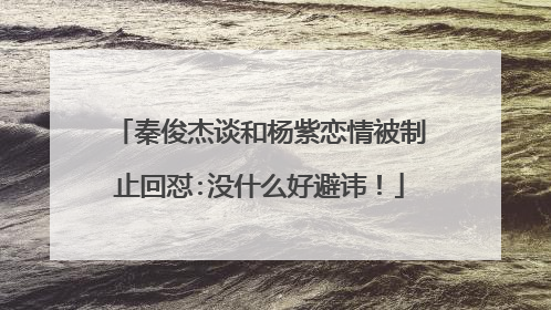 秦俊杰谈和杨紫恋情被制止回怼:没什么好避讳！
