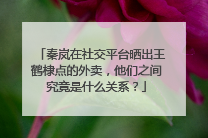 秦岚在社交平台晒出王鹤棣点的外卖,他们之间究竟是什么关系?