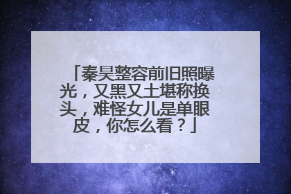 秦昊整容前旧照曝光,又黑又土堪称换头,难怪女儿是单眼皮,你怎么看?