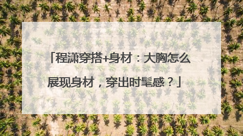 程潇穿搭+身材:大胸怎么展现身材,穿出时髦感?