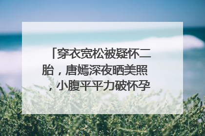 穿衣宽松被疑怀二胎，唐嫣深夜晒美照，小腹平平力破怀孕传闻，你怎么看？